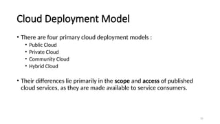 35
Cloud Deployment Model
• There are four primary cloud deployment models :
• Public Cloud
• Private Cloud
• Community Cloud
• Hybrid Cloud
• Their differences lie primarily in the scope and access of published
cloud services, as they are made available to service consumers.
 
