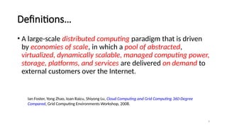 4
Definitions…
• A large-scale distributed computing paradigm that is driven
by economies of scale, in which a pool of abstracted,
virtualized, dynamically scalable, managed computing power,
storage, platforms, and services are delivered on demand to
external customers over the Internet.
Ian Foster, Yong Zhao, Ioan Raicu, Shiyong Lu, Cloud Computing and Grid Computing 360-Degree
Compared, Grid Computing Environments Workshop, 2008.
 