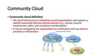 40
Community Cloud
• Community cloud definition
• The cloud infrastructure is shared by several organizations and supports a
specific community that has shared concerns (e.g., mission, security
requirements, policy, and compliance considerations)
• It may be managed by the organizations or a third party and may exist on-
premises or off-premises
 
