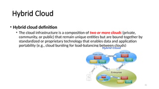 41
Hybrid Cloud
• Hybrid cloud definition
• The cloud infrastructure is a composition of two or more clouds (private,
community, or public) that remain unique entities but are bound together by
standardized or proprietary technology that enables data and application
portability (e.g., cloud bursting for load-balancing between clouds)
 