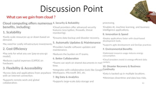 43
Discussion Point
What can we gain from cloud ?
Cloud computing offers numerous
benefits, including:
1. Scalability
•Easily scale resources up or down based on
demand.
•No need for costly infrastructure investments.
2. Cost Efficiency
•Pay only for what you use (pay-as-you-go
model).
•Reduces capital expenses (CAPEX) on
hardware.
3. Flexibility & Accessibility
•Access data and applications from anywhere
with an internet connection.
•Supports remote work and global
collaboration.
4. Security & Reliability
•Cloud providers offer advanced security
features (encryption, firewalls, threat
monitoring).
•Ensures data backup and disaster recovery.
5. Automatic Updates & Maintenance
•Providers handle software updates and
maintenance.
•Reduces the burden on IT teams.
6. Better Collaboration
•Teams can work on shared documents in real-
time.
•Integrates with collaboration tools like Google
Workspace, Microsoft 365, etc.
7. Big Data & Analytics
•Supports large-scale data storage and
processing.
•Enables AI, machine learning, and business
intelligence applications.
8. Innovation & Speed
•Deploy applications faster with cloud-based
development tools.
•Supports agile development and DevOps practices.
9. Environmental Benefits
•Optimized resource usage reduces energy
consumption.
•Cloud providers invest in energy-efficient data
centers.
10. Disaster Recovery & Business
Continuity
•Data is backed up in multiple locations.
•Minimizes downtime and data loss risks.
 