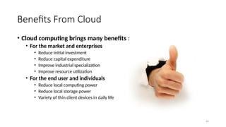 44
Benefits From Cloud
• Cloud computing brings many benefits :
• For the market and enterprises
• Reduce initial investment
• Reduce capital expenditure
• Improve industrial specialization
• Improve resource utilization
• For the end user and individuals
• Reduce local computing power
• Reduce local storage power
• Variety of thin client devices in daily life
 