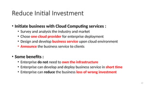 47
Reduce Initial Investment
• Initiate business with Cloud Computing services :
• Survey and analysis the industry and market
• Chose one cloud provider for enterprise deployment
• Design and develop business service upon cloud environment
• Announce the business service to clients
• Some benefits :
• Enterprise do not need to own the infrastructure
• Enterprise can develop and deploy business service in short time
• Enterprise can reduce the business loss of wrong investment
 