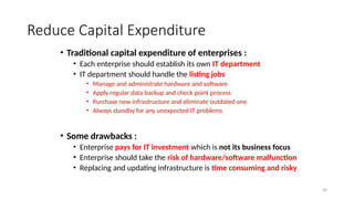 49
Reduce Capital Expenditure
• Traditional capital expenditure of enterprises :
• Each enterprise should establish its own IT department
• IT department should handle the listing jobs
• Manage and administrate hardware and software
• Apply regular data backup and check point process
• Purchase new infrastructure and eliminate outdated one
• Always standby for any unexpected IT problems
• Some drawbacks :
• Enterprise pays for IT investment which is not its business focus
• Enterprise should take the risk of hardware/software malfunction
• Replacing and updating infrastructure is time consuming and risky
 