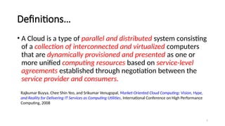 5
Definitions…
• A Cloud is a type of parallel and distributed system consisting
of a collection of interconnected and virtualized computers
that are dynamically provisioned and presented as one or
more unified computing resources based on service-level
agreements established through negotiation between the
service provider and consumers.
Rajkumar Buyya, Chee Shin Yeo, and Srikumar Venugopal, Market-Oriented Cloud Computing: Vision, Hype,
and Reality for Delivering IT Services as Computing Utilities, International Conference on High Performance
Computing, 2008
 