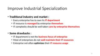 52
Improve Industrial Specialization
• Traditional industry and market :
• Every enterprise has to own its IT department
• IT resource is managed by enterprise themselves
• IT complexity should be well taken care by enterprise themselves
• Some drawbacks :
• IT department is not the business focus of enterprise
• Most of enterprises do not well maintain their IT resources
• Enterprise not often optimizes their IT resource usage
 