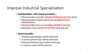 53
Improve Industrial Specialization
• Collaboration with Cloud providers :
• Cloud providers centrally maintain IT infrastructure for clients
• Cloud providers employ experts for management and
administration
• Cloud providers focus on providing reliable IT services
• Enterprises only rent the service they need and care
• Some benefits :
• Industrial specialization will be improved
• IT service performance will be optimized
• Enterprise business focus will be enhanced
• IT resource waste will be reduced
 