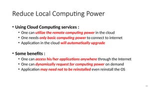 60
Reduce Local Computing Power
• Using Cloud Computing services :
• One can utilize the remote computing power in the cloud
• One needs only basic computing power to connect to internet
• Application in the cloud will automatically upgrade
• Some benefits :
• One can access his/her applications anywhere through the Internet
• One can dynamically request for computing power on demand
• Application may need not to be reinstalled even reinstall the OS
 