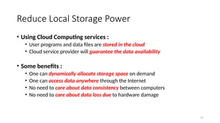 63
Reduce Local Storage Power
• Using Cloud Computing services :
• User programs and data files are stored in the cloud
• Cloud service provider will guarantee the data availability
• Some benefits :
• One can dynamically allocate storage space on demand
• One can access data anywhere through the Internet
• No need to care about data consistency between computers
• No need to care about data loss due to hardware damage
 