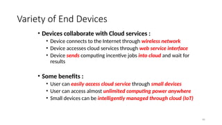 66
Variety of End Devices
• Devices collaborate with Cloud services :
• Device connects to the Internet through wireless network
• Device accesses cloud services through web service interface
• Device sends computing incentive jobs into cloud and wait for
results
• Some benefits :
• User can easily access cloud service through small devices
• User can access almost unlimited computing power anywhere
• Small devices can be intelligently managed through cloud (IoT)
 