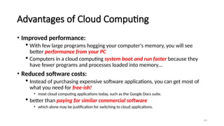 69
Advantages of Cloud Computing
• Improved performance:
 With few large programs hogging your computer's memory, you will see
better performance from your PC
 Computers in a cloud computing system boot and run faster because they
have fewer programs and processes loaded into memory…
• Reduced software costs:
 Instead of purchasing expensive software applications, you can get most of
what you need for free-ish!
• most cloud computing applications today, such as the Google Docs suite.
 better than paying for similar commercial software
• which alone may be justification for switching to cloud applications.
 