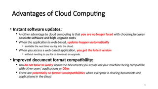 70
Advantages of Cloud Computing
• Instant software updates:
 Another advantage to cloud computing is that you are no longer faced with choosing between
obsolete software and high upgrade costs
 When the application is web-based, updates happen automatically
• available the next time you log into the cloud.
 When you access a web-based application, you get the latest version
• without needing to pay for or download an upgrade.
• Improved document format compatibility:
 You do not have to worry about the documents you create on your machine being compatible
with other users' applications or OSes
 There are potentially no format incompatibilities when everyone is sharing documents and
applications in the cloud
 