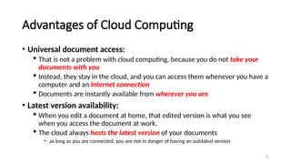 72
Advantages of Cloud Computing
• Universal document access:
 That is not a problem with cloud computing, because you do not take your
documents with you
 Instead, they stay in the cloud, and you can access them whenever you have a
computer and an Internet connection
 Documents are instantly available from wherever you are
• Latest version availability:
 When you edit a document at home, that edited version is what you see
when you access the document at work.
 The cloud always hosts the latest version of your documents
• as long as you are connected, you are not in danger of having an outdated version
 