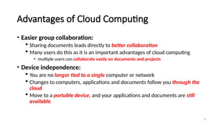 73
Advantages of Cloud Computing
• Easier group collaboration:
 Sharing documents leads directly to better collaboration
 Many users do this as it is an important advantages of cloud computing
• multiple users can collaborate easily on documents and projects
• Device independence:
 You are no longer tied to a single computer or network
 Changes to computers, applications and documents follow you through the
cloud
 Move to a portable device, and your applications and documents are still
available
 