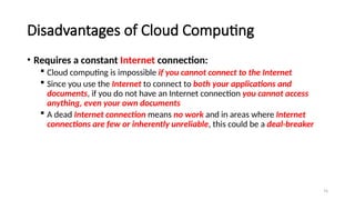74
Disadvantages of Cloud Computing
• Requires a constant Internet connection:
 Cloud computing is impossible if you cannot connect to the Internet
 Since you use the Internet to connect to both your applications and
documents, if you do not have an Internet connection you cannot access
anything, even your own documents
 A dead Internet connection means no work and in areas where Internet
connections are few or inherently unreliable, this could be a deal-breaker
 