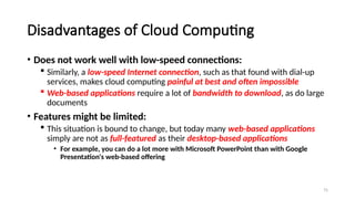 75
Disadvantages of Cloud Computing
• Does not work well with low-speed connections:
 Similarly, a low-speed Internet connection, such as that found with dial-up
services, makes cloud computing painful at best and often impossible
 Web-based applications require a lot of bandwidth to download, as do large
documents
• Features might be limited:
 This situation is bound to change, but today many web-based applications
simply are not as full-featured as their desktop-based applications
• For example, you can do a lot more with Microsoft PowerPoint than with Google
Presentation's web-based offering
 