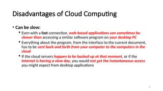 76
Disadvantages of Cloud Computing
• Can be slow:
 Even with a fast connection, web-based applications can sometimes be
slower than accessing a similar software program on your desktop PC
 Everything about the program, from the interface to the current document,
has to be sent back and forth from your computer to the computers in the
cloud
 If the cloud servers happen to be backed up at that moment, or if the
Internet is having a slow day, you would not get the instantaneous access
you might expect from desktop applications
 