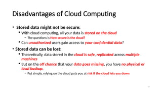 77
Disadvantages of Cloud Computing
• Stored data might not be secure:
 With cloud computing, all your data is stored on the cloud
• The questions is How secure is the cloud?
 Can unauthorized users gain access to your confidential data?
• Stored data can be lost:
 Theoretically, data stored in the cloud is safe, replicated across multiple
machines
 But on the off chance that your data goes missing, you have no physical or
local backup.
• Put simply, relying on the cloud puts you at risk if the cloud lets you down
 