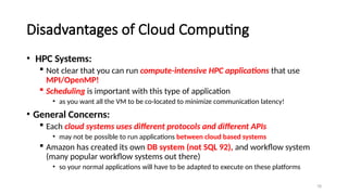 78
Disadvantages of Cloud Computing
• HPC Systems:
 Not clear that you can run compute-intensive HPC applications that use
MPI/OpenMP!
 Scheduling is important with this type of application
• as you want all the VM to be co-located to minimize communication latency!
• General Concerns:
 Each cloud systems uses different protocols and different APIs
• may not be possible to run applications between cloud based systems
 Amazon has created its own DB system (not SQL 92), and workflow system
(many popular workflow systems out there)
• so your normal applications will have to be adapted to execute on these platforms
 