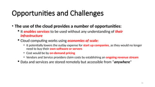 79
Opportunities and Challenges
• The use of the cloud provides a number of opportunities:
 It enables services to be used without any understanding of their
infrastructure
 Cloud computing works using economies of scale:
• It potentially lowers the outlay expense for start up companies, as they would no longer
need to buy their own software or servers
• Cost would be by on-demand pricing
• Vendors and Service providers claim costs by establishing an ongoing revenue stream
 Data and services are stored remotely but accessible from “anywhere”
 
