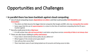 80
Opportunities and Challenges
• In parallel there has been backlash against cloud computing:
 Use of cloud computing means dependence on others and that could possibly limit flexibility and
innovation:
• The others are likely become the bigger Internet companies like Google and IBM, who may monopolise the market
• Some argue that this use of supercomputers is a return to the time of mainframe computing that the PC was a
reaction against.
 Security could prove to be a big issue:
• It is still unclear how safe out-sourced data is and when using these services ownership of data is not always clear
 There are also issues relating to policy and access:
• If your data is stored abroad whose policy do you adhere to?
• What happens if the remote server goes down?
• How will you then access files?
• There have been cases of users being locked out of accounts and losing access to data.
 