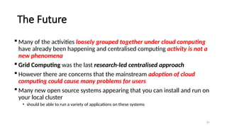 81
The Future
 Many of the activities loosely grouped together under cloud computing
have already been happening and centralised computing activity is not a
new phenomena
 Grid Computing was the last research-led centralised approach
 However there are concerns that the mainstream adoption of cloud
computing could cause many problems for users
 Many new open source systems appearing that you can install and run on
your local cluster
• should be able to run a variety of applications on these systems
 