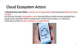 91
Cloud Ecosystem Actors
• Cloud Service User (CSU): a person or an organization that consumes delivered cloud
services.
• A CSU can include intermediate users that will deliver cloud services provided by a
cloud service provider (CSP) to actual users of the cloud service, i.e. end users.
• End users can be persons, machines, or applications.
 