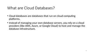 96
What are Cloud Databases?
• Cloud databases are databases that run on cloud computing
platforms.
• Instead of managing your own database servers, you rely on a cloud
providers (like AWS, Azure, or Google Cloud) to host and manage the
database infrastructure.
 