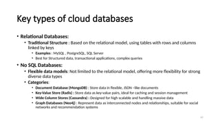 97
Key types of cloud databases
• Relational Databases:
• Traditional Structure : Based on the relational model, using tables with rows and columns
linked by keys
• Examples : MySQL , PostgreSQL, SQL Server
• Best for Structured data, transactional applications, complex queries
• No SQL Databases:
• Flexible data models: Not limited to the relational model, offering more flexibility for strong
diverse data types
• Categories:
• Document Database (MongoDB) : Store data in flexible, JSON –like documents
• Key-Value Store (Radis) : Store data as key-value pairs, ideal for caching and session management
• Wide Column Stores (Cassandra) : Designed for high scalable and handling massive data
• Graph Databases (Neo4j) : Represent data as interconnected nodes and relationships, suitable for social
networks and recommendation systems
 