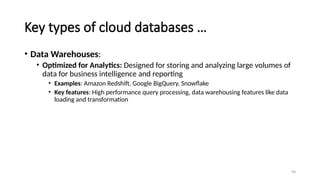98
Key types of cloud databases …
• Data Warehouses:
• Optimized for Analytics: Designed for storing and analyzing large volumes of
data for business intelligence and reporting
• Examples: Amazon Redshift, Google BigQuery, Snowflake
• Key features: High performance query processing, data warehousing features like data
loading and transformation
 