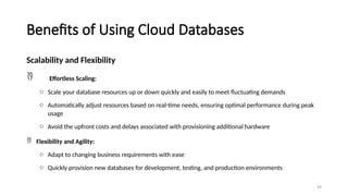 99
Benefits of Using Cloud Databases
Scalability and Flexibility
 Effortless Scaling:
o Scale your database resources up or down quickly and easily to meet fluctuating demands
o Automatically adjust resources based on real-time needs, ensuring optimal performance during peak
usage
o Avoid the upfront costs and delays associated with provisioning additional hardware
 Flexibility and Agility:
o Adapt to changing business requirements with ease
o Quickly provision new databases for development, testing, and production environments
 