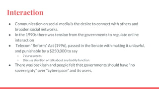 Interaction
● Communication on social media is the desire to connect with others and
broaden social networks.
● In the 1990s there was tension from the governments to regulate online
interaction
● Telecom “Reform” Act (1996), passed in the Senate with making it unlawful,
and punishable by a $250,000 to say
○ 7 curse words
○ Discuss abortion or talk about any bodily function
● There was backlash and people felt that governments should have “no
sovereignty” over “cyberspace” and its users.
 
