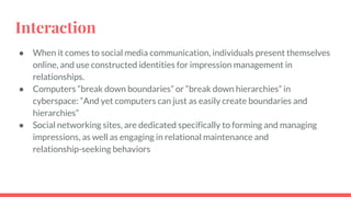 Interaction
● When it comes to social media communication, individuals present themselves
online, and use constructed identities for impression management in
relationships.
● Computers “break down boundaries” or “break down hierarchies” in
cyberspace: “And yet computers can just as easily create boundaries and
hierarchies”
● Social networking sites, are dedicated specifically to forming and managing
impressions, as well as engaging in relational maintenance and
relationship-seeking behaviors
 