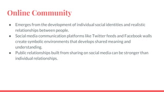 Online Community
● Emerges from the development of individual social identities and realistic
relationships between people.
● Social media communication platforms like Twitter feeds and Facebook walls
create symbolic environments that develops shared meaning and
understanding.
● Public relationships built from sharing on social media can be stronger than
individual relationships.
 