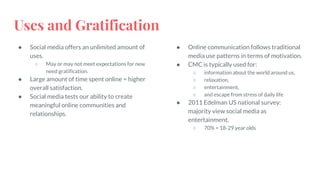 Uses and Gratification
● Social media offers an unlimited amount of
uses.
○ May or may not meet expectations for new
need gratification.
● Large amount of time spent online = higher
overall satisfaction.
● Social media tests our ability to create
meaningful online communities and
relationships.
● Online communication follows traditional
media use patterns in terms of motivation.
● CMC is typically used for:
○ information about the world around us,
○ relaxation,
○ entertainment,
○ and escape from stress of daily life
● 2011 Edelman US national survey:
majority view social media as
entertainment.
○ 70% = 18-29 year olds
 