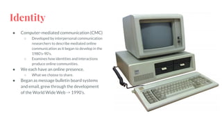 Identity
● Computer-mediated communication (CMC)
○ Developed by interpersonal communication
researchers to describe mediated online
communication as it began to develop in the
1980’s-90’s.
○ Examines how identities and interactions
produce online communities.
● We each have an online presence.
○ What we choose to share.
● Began as message bulletin board systems
and email, grew through the development
of the World Wide Web -> 1990’s.
 