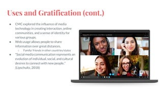 Uses and Gratification (cont.)
● CMC explored the influence of media
technology in creating interaction, online
communities, and a sense of identity for
various groups.
● Web usage allows people to share
information over great distances.
○ Family/ friends in other countries/states
● “Social media communication represents an
evolution of individual, social, and cultural
desires to connect with new people.”
(Lipschultz, 2018)
 