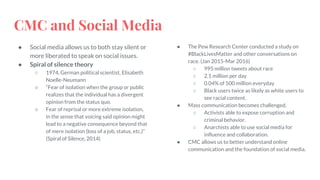 CMC and Social Media
● Social media allows us to both stay silent or
more liberated to speak on social issues.
● Spiral of silence theory
○ 1974, German political scientist, Elisabeth
Noelle-Neumann
○ “Fear of isolation when the group or public
realizes that the individual has a divergent
opinion from the status quo.
○ Fear of reprisal or more extreme isolation,
in the sense that voicing said opinion might
lead to a negative consequence beyond that
of mere isolation (loss of a job, status, etc.)”
(Spiral of Silence, 2014)
● The Pew Research Center conducted a study on
#BlackLivesMatter and other conversations on
race. (Jan 2015-Mar 2016)
○ 995 million tweets about race
○ 2.1 million per day
○ 0.04% of 500 million everyday
○ Black users twice as likely as white users to
see racial content.
● Mass communication becomes challenged.
○ Activists able to expose corruption and
criminal behavior.
○ Anarchists able to use social media for
influence and collaboration.
● CMC allows us to better understand online
communication and the foundation of social media.
 
