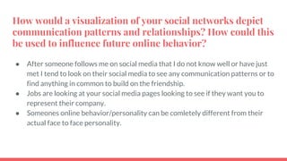 How would a visualization of your social networks depict
communication patterns and relationships? How could this
be used to influence future online behavior?
● After someone follows me on social media that I do not know well or have just
met I tend to look on their social media to see any communication patterns or to
find anything in common to build on the friendship.
● Jobs are looking at your social media pages looking to see if they want you to
represent their company.
● Someones online behavior/personality can be comletely different from their
actual face to face personality.
 