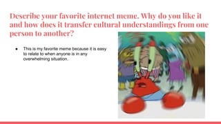 Describe your favorite internet meme. Why do you like it
and how does it transfer cultural understandings from one
person to another?
● This is my favorite meme because it is easy
to relate to when anyone is in any
overwhelming situation.
 