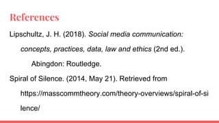 References
Lipschultz, J. H. (2018). Social media communication:
concepts, practices, data, law and ethics (2nd ed.).
Abingdon: Routledge.
Spiral of Silence. (2014, May 21). Retrieved from
https://masscommtheory.com/theory-overviews/spiral-of-si
lence/
 