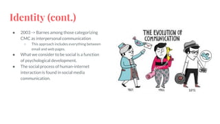 Identity (cont.)
● 2003 -> Barnes among those categorizing
CMC as interpersonal communication
○ This approach includes everything between
email and web pages.
● What we consider to be social is a function
of psychological development.
● The social process of human-internet
interaction is found in social media
communication.
 