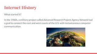 Internet History
What started it?
In the 1960s, a military project called Advanced Research Projects Agency Network had
a goal to connect the east and west coasts of the U.S. with instantaneous computer
communication.
 