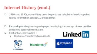 Internet History (cont.)
❏ 1980s and 1990s, non-military users began to use telephone line dial-up chat
rooms, information services, & online games
❏ Early adopters began using web pages developing the concept of user profiles
containing personal information.
❏ First online communities =
❏ LiveJournal, Friendster, MySpace, LinkedIn
 