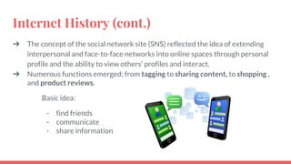 Internet History (cont.)
➔ The concept of the social network site (SNS) reflected the idea of extending
interpersonal and face-to-face networks into online spaces through personal
profile and the ability to view others’ profiles and interact.
➔ Numerous functions emerged; from tagging to sharing content, to shopping ,
and product reviews.
Basic idea:
- find friends
- communicate
- share information
 