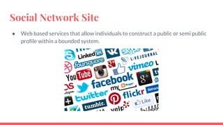 Social Network Site
● Web based services that allow individuals to construct a public or semi public
profile within a bounded system.
 