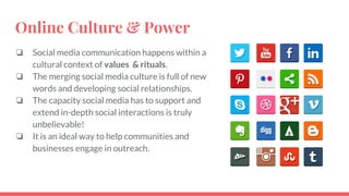 Online Culture & Power
❏ Social media communication happens within a
cultural context of values & rituals.
❏ The merging social media culture is full of new
words and developing social relationships.
❏ The capacity social media has to support and
extend in-depth social interactions is truly
unbelievable!
❏ It is an ideal way to help communities and
businesses engage in outreach.
 