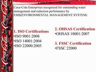 Coca-Cola Certification

Coca-Cola Enterprises recognized for outstanding water
management and reduction performance by
EMS(ENVIRONMENTAL MANAGEMENT SYSTEM)

1. ISO Certifications
•ISO 9001:2008
•ISO 14001:2004
•ISO 22000:2005

2. OHSAS Certification
•OHSAS 18001:2007
3. FSSC Certification
•FSSC 22000

 