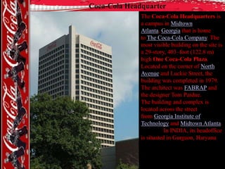 Coca-Cola Headquarter
The Coca-Cola Headquarters is
a campus in Midtown
Atlanta, Georgia that is home
to The Coca-Cola Company. The
most visible building on the site is
a 29-story, 403–foot (122.8 m)
high One Coca-Cola Plaza.
Located on the corner of North
Avenue and Luckie Street, the
building was completed in 1979.
The architect was FABRAP and
the designer Tom Pardue.
The building and complex is
located across the street
from Georgia Institute of
Technology and Midtown Atlanta.
In INDIA, its headoffice
is situated in Gurgaon, Haryana

 