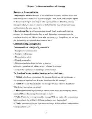 Chapter (2) Communication and Strategy
2
Barriers to Communication
1-Physiological Barriers: Because all the information we receive about the world must
come through one or more of our five senses (Sight, Touch, Smell, and Taste) we depend
on those senses to report accurately on what is going around us. Therefore, sending
message to others, we must be sensitive to the fact that they may not see, hear, touch,
smell, or taste in the same way we do.
2-Psychological Barriers: Communication is much simply sending and receiving
message. It is about understanding then, as well. Remember, communication is the
transfer of meaning, and if I don’t know what you mean- even though I may see and hear
you well enough- no communication has taken place.
Communicating Strategically:-
To communicate strategically you need:-
1-Your plans for communication
2-Your proposed message
3-The media your select
4-The code you employ
5-The context and experience you bring to situation
6-The ethics you adopt will all have a direct affect on the outcome
*Those are the keys to successful strategic communication.
To Develop Communication Strategy we have to know...
1) Sender-who should communicate this message .Should you ask your manager or
vice president to sign this letter. Who are the audience for this message?
2) Receive-who are the audience for our message? What do we know about them?
What do they know about our subject?
3) Message-what should your message contain? What should the message say for the
audience? Should the message focus on topic or more?
4) Media-What is the best way to send the message? Will one media offer your audience
better opportunity for feed back? Will one media cost more than another?
5) Code- it means selecting the tight words and image. Will the audience understand the
words you plan to use?
 